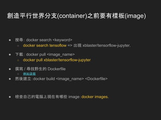 創造平行世界分支(container)之前要有樣板(image)
● 搜尋： docker search <keyword>
○ docker search tensoflow => 出現 xblaster/tensorflow-jupyter.
● 下載： docker pull <image_name>
○ docker pull xblaster/tensorflow-jupyter
● 撰寫 / 尋找野生的 Dockerfile
○ 例如這個
● 然後建立：docker build <image_name> <Dockerfile>
● 檢查自己的電腦上現在有哪些 image：docker images.
 
