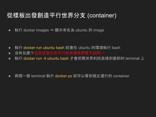 從樣板出發創造平行世界分支 (container)
● 執行 docker images ⇒ 顯示有名為 ubuntu 的 image
● 執行 docker run ubuntu bash 就會在 ubuntu 的環境執行 bash
● 沒有反應？因為它發生在平行世界裡我們看不到阿~~
● 執行 docker run -it ubuntu bash 才會把異世界的訊息接到當前的 terminal 上
● 再開一個 terminal 執行 docker ps 就可以看到現正運行的 container
 