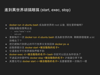 進到異世界胡搞瞎搞 (start, exec, stop)
● docker run -it ubuntu bash 成為新世界的 root 以後，現在要幹嘛咧?
● 胡亂做點改變再出去
○ echo “haha” > a.txt
○ cat a.txt
● 重新執行一次 docker run -it ubuntu bash 成為新世界的神，剛剛那個檔案 a.txt
到哪去了？
● 把已經執行到停止的平行世界分支找回來 docker ps -a
● 啟動那個分支 docker start <被自動取的名子>
● 它還是在平行世界裡我們看不到
● docker exec -it <被自動取的名子> bash 你就可以回去為所欲為了
● 不過這次你要呼叫 docker stop <被自動取的名子> 才能讓它停下來
● 其實也可以 docker start -i <被自動取的名子> 反應會跟第一次執行一樣
 