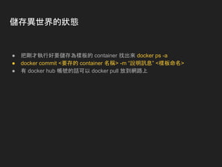 儲存異世界的狀態
● 把剛才執行好要儲存為樣板的 container 找出來 docker ps -a
● docker commit <要存的 container 名稱> -m “說明訊息” <樣板命名>
● 有 docker hub 帳號的話可以 docker pull 放到網路上
 