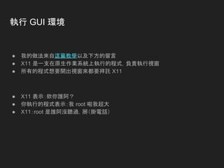 執行 GUI 環境
● 我的做法來自這篇教學以及下方的留言
● X11 是一支在原生作業系統上執行的程式，負責執行視窗
● 所有的程式想要開出視窗來都要拜託 X11
● X11 表示：欸你誰阿？
● 你執行的程式表示：我 root 啦我超大
● X11：root 是誰阿沒聽過，掰（掛電話）
 