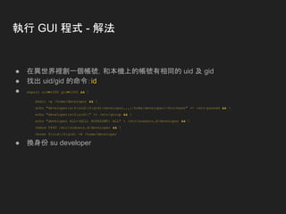 執行 GUI 程式 - 解法
● 在異世界裡創一個帳號，和本機上的帳號有相同的 uid 及 gid
● 找出 uid/gid 的命令：id
● export uid=1000 gid=1000 && 
mkdir -p /home/developer && 
echo "developer:x:${uid}:${gid}:Developer,,,:/home/developer:/bin/bash" >> /etc/passwd && 
echo "developer:x:${uid}:" >> /etc/group && 
echo "developer ALL=(ALL) NOPASSWD: ALL" > /etc/sudoers.d/developer && 
chmod 0440 /etc/sudoers.d/developer && 
chown ${uid}:${gid} -R /home/developer
● 換身份 su developer
 