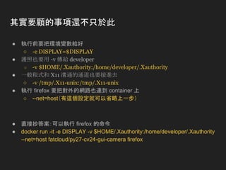 其實要顧的事項還不只於此
● 執行前要把環境變數給好
○ -e DISPLAY=$DISPLAY
● 護照也要用 -v 傳給 developer
○ -v $HOME/.Xauthority:/home/developer/.Xauthority
● 一般程式和 X11 溝通的通道也要接進去
○ -v /tmp/.X11-unix:/tmp/.X11-unix
● 執行 firefox 要把對外的網路也連到 container 上
○ --net=host（有這個設定就可以省略上一步）
● 直接抄答案：可以執行 firefox 的命令
● docker run -it -e DISPLAY -v $HOME/.Xauthority:/home/developer/.Xauthority
--net=host fatcloud/py27-cv24-gui-camera firefox
 