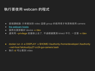 執行要使用 webcam 的程式
● 直接講結論：只有被加到 video 這個 group 的使用者才有資格使用 camera
● the webcam howto
● 當然也要掛載好 device -v /dev
● 通常用 --privilege 就會掛上去了，不過根據實測 kinect 不行，一定要 -v /dev
● docker run -it -e DISPLAY -v $HOME/.Xauthority:/home/developer/.Xauthority
--net=host fatcloud/py27-cv24-gui-camera bash
● 執行 id 可以看到 video
 