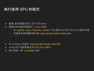 執行使用 GPU 的程式
● 結論：要安裝適合自己 GPU 的 driver
● 假設你的本機已經裝好了 driver 的話
○ 執行 glxinfo | grep "OpenGL version" 可以看到 NVIDIA 352.63 之類的字樣
○ 可能要先裝相關的程式庫 sudo apt-get install mesa-utils
● 在 container 內執行 sudo apt-get install nvida-352
● nvida-352 這裡要換成自己的 driver 版本
● 執行前給一個 --privilidge 設定
 