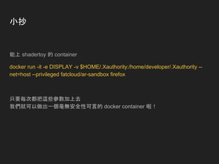 小抄
能上 shadertoy 的 container
docker run -it -e DISPLAY -v $HOME/.Xauthority:/home/developer/.Xauthority --
net=host --privileged fatcloud/ar-sandbox firefox
只要每次都把這些參數加上去
我們就可以做出一個毫無安全性可言的 docker container 啦！
 