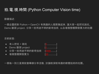 拍.電.視.時間 (Python Computer Vision time)
臉書描述：
一個企圖把對 Python + OpenCV 有興趣的人類聚集起來，讓大家一起挖坑跳坑、
Demo 斷頭 project，分享一些用途不明的新奇技術，以及堆積整體開發實力的社團
目前狀態：
● 有人挖坑 + 跳坑 [||..............]
● Demo 斷頭 project [||..............]
● 分享一些用途不明的新奇技術 [||||||||........]
● 堆積整體開發實力 [||||............]
一個每一到三星期就會舉辦分享活動，討論較深較有趣的軟體技術的社團。
 