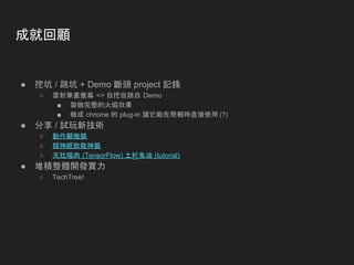成就回顧
● 挖坑 / 跳坑 + Demo 斷頭 project 記錄
○ 雷射筆畫螢幕 => 自挖自跳自 Demo
■ 製做完整的火焰效果
■ 做成 chrome 的 plug-in 讓它能在簡報時直接使用 (?)
● 分享 / 試玩新技術
○ 動作顯微鏡
○ 類神經致敬神器
○ 天社福肉 (TensorFlow) 土魠魚油 (tutorial)
● 堆積整體開發實力
○ TechTree!
 