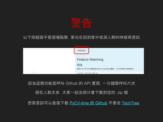 警告
以下按鈕請不要現場點擊，要也在回到家中夜深人靜的時候再嘗試
因為這個功能是呼叫 Github 的 API 實現，一分鐘限呼叫六次
現在人數太多，大家一起去按只會下載到空的 .zip 檔
想要嘗試可以直接下載 PyCV-time 的 Github 不要走 TechTree
 