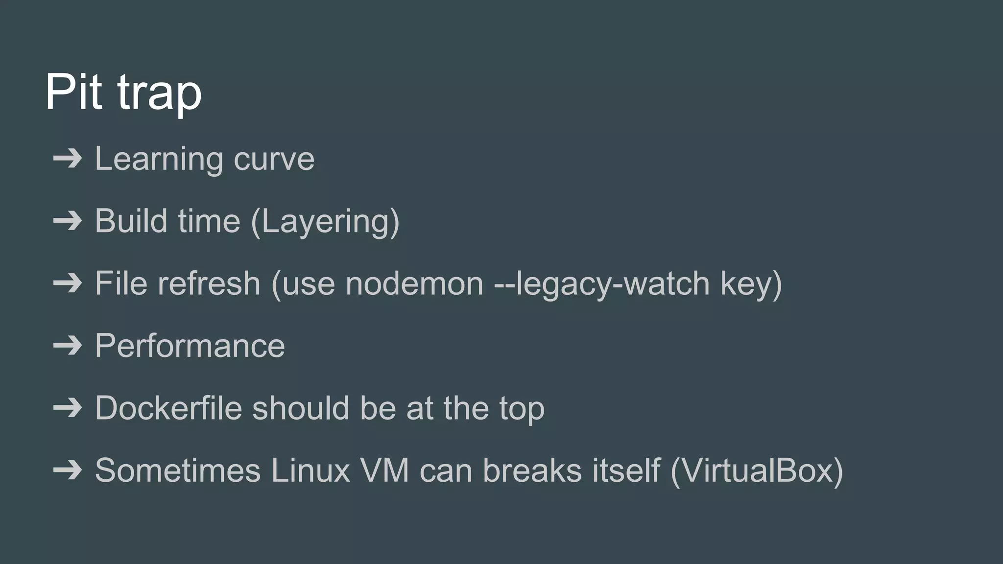 Pit trap
➔ Learning curve
➔ Build time (Layering)
➔ File refresh (use nodemon --legacy-watch key)
➔ Performance
➔ Dockerfile should be at the top
➔ Sometimes Linux VM can breaks itself (VirtualBox)
 