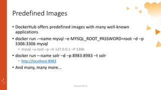 Predefined Images
• DockerHub offers predefined images with many well-known
applications
• docker run -–name mysql –e MYSQL_ROOT_PASSWORD=root –d –p
3306:3306 mysql
• mysql –u root –p –H 127.0.0.1 –P 3306
• docker run –-name solr –d –p 8983:8983 –t solr
• http://localhost:8983
• And many, many more...
www.sparkbit.pl
 