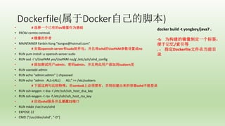 Dockerfile(DockerԼĽű)
? # ѡһеosΪ
? FROM centos:centos6
? # 
? MAINTAINER Fanbin Kong "kongxx@hotmail.com"
? # װopenssh-serversudoҽsshdUsePAMóno
? RUN yum install -y openssh-server sudo
? RUN sed -i 's/UsePAM yes/UsePAM no/g' /etc/ssh/sshd_config
? # Ӳûadminadminҽûӵsudoers
? RUN useradd admin
? RUN echo "admin:admin" | chpasswd
? RUN echo "admin ALL=(ALL) ALL" >> /etc/sudoers
? # Ƚ⣬centos6ϱҪУ򴴽sshdܵ¼
? RUN ssh-keygen -t dsa -f /etc/ssh/ssh_host_dsa_key
? RUN ssh-keygen -t rsa -f /etc/ssh/ssh_host_rsa_key
? # sshdұ¶22˿
? RUN mkdir /var/run/sshd
? EXPOSE 22
? CMD ["/usr/sbin/sshd", "-D"]
docker build -t yongboy/java7 .
-t Ϊľƶһǩ
ڼ/
.  ָDockerfileļڵǰĿ
¼
 