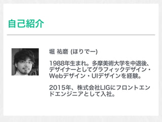 自己紹介
堀 祐磨 (ほりでー)
1988年生まれ。多摩美術大学を中退後、
デザイナーとしてグラフィックデザイン・
Webデザイン・UIデザインを経験。
2015年、株式会社LIGにフロントエン
ドエンジニアとして入社。
 