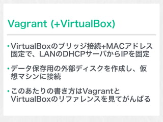 Vagrant (+VirtualBox)
VirtualBoxのブリッジ接続+MACアドレス
固定で、LANのDHCPサーバからIPを固定
データ保存用の外部ディスクを作成し、仮
想マシンに接続
このあたりの書き方はVagrantと
VirtualBoxのリファレンスを見てがんばる
 