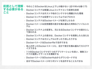 • 今のところDockerはLinux上でしか動かない (近々Winも動く!?)
• Dockerコンテナは軽量Linuxコンテナという仮想化技術
• Dockerコンテナはホストや他のコンテナから隔離された環境
• Dockerコンテナは仮想マシンというよりはプロセス
• DockerコンテナはDockerイメージを実行したもの
• Dockerイメージは変更履歴の差分を積み重ねた特殊なファイルシス
テム
• Dockerコンテナ上の変更も、元になるDockerコンテナの差分とし
て扱われる
• Dockerコンテナ上の差分は、Dockerコンテナを削除したら消える
• Dockerコンテナはカジュアルに作ったり消したりする
• DockerイメージはDockerﬁleで自作できる
• 他人の作ったDockerイメージに、自分で差分を積み重ねてカスタマ
イズできる
• 1つのDockerコンテナが1つのアプリケーションを担い、複数コン
テナが連携してサービスを構築する
• DockerイメージはDockerHubからダウンロードする
• 自分でDockerイメージのリポジトリを自作することもできる
前提として理解
する必要がある
こと
 