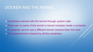 DOCKER AND THE KERNEL
 Containers interact with the kernel through system calls
 There are no parts of the kernel or kernel modules inside a container
 A container cannot use a different kernel (version) than the host
 The same kernel is shared by all the containers
 