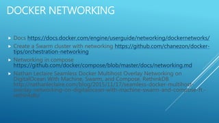 DOCKER NETWORKING
 Docs https://docs.docker.com/engine/userguide/networking/dockernetworks/
 Create a Swarm cluster with networking https://github.com/chanezon/docker-
tips/orchestration-networking
 Networking in compose
https://github.com/docker/compose/blob/master/docs/networking.md
 Nathan Leclaire Seamless Docker Multihost Overlay Networking on
DigitalOcean With Machine, Swarm, and Compose, RethinkDB
http://nathanleclaire.com/blog/2015/11/17/seamless-docker-multihost-
overlay-networking-on-digitalocean-with-machine-swarm-and-compose-ft.-
rethinkdb/
 