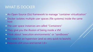 WHAT IS DOCKER
 An Open-Source (Go) framework to manage “container virtualization”
 Docker isolates multiple user spaces (file systems) inside the same
host
 The user space instances are called “Containers”
 They give you the illusion of being inside a VM
 Think about “execution environments” or “sandboxes”
 No need for an hypervisor (and so very quick to launch)
 Requires x64 Linux and kernel 3.8+
 