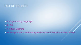 DOCKER IS NOT
 A programming language
 An OS
 A Virtual Machine
 An image in the traditional hypervisor-based Virtual Machine concept
 