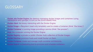 GLOSSARY
 Docker, aka Docker Engine: the daemon managing docker images and containers (using
namespaces and cgroups). It runs on the (Linux-based) Host.
 Docker client: the binary interacting with the Docker Engine.
 Docker Image: a filesystem (read-only template) used to create a Container (think “the binary”)
 Docker Container: a running image providing a service (think “the process”)
 Host: the computer running the Docker Engine
 Docker Registry: a private or public (Docker Hub) collection of Docker Images
 Docker Machine: provision hosts and install Docker on them
 Docker Compose: create and manage multi-container architectures
 Docker Swarm: orchestrating tool to provision and schedule containers
 