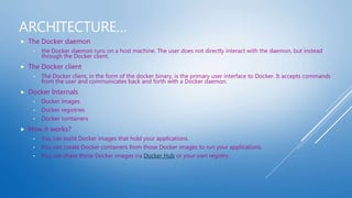 ARCHITECTURE…
 The Docker daemon
• the Docker daemon runs on a host machine. The user does not directly interact with the daemon, but instead
through the Docker client.
 The Docker client
• The Docker client, in the form of the docker binary, is the primary user interface to Docker. It accepts commands
from the user and communicates back and forth with a Docker daemon.
 Docker Internals
• Docker images
• Docker registries
• Docker containers
 How it works?
• You can build Docker images that hold your applications.
• You can create Docker containers from those Docker images to run your applications.
• You can share those Docker images via Docker Hub or your own registry.
 