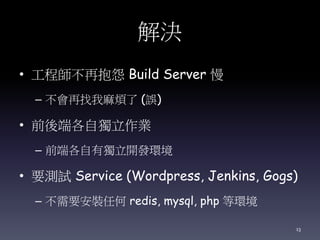 解決
• 工程師不再抱怨 Build Server 慢
– 不會再找我麻煩了 (誤)
• 前後端各自獨立作業
– 前端各自有獨立開發環境
• 要測試 Service (Wordpress, Jenkins, Gogs)
– 不需要安裝任何 redis, mysql, php 等環境
13
 