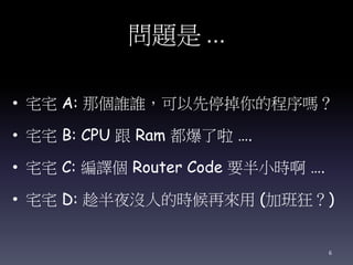 問題是 …
• 宅宅 A: 那個誰誰，可以先停掉你的程序嗎？
• 宅宅 B: CPU 跟 Ram 都爆了啦 ….
• 宅宅 C: 編譯個 Router Code 要半小時啊 ….
• 宅宅 D: 趁半夜沒人的時候再來用 (加班狂？)
6
 