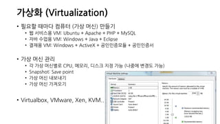 가상화 (Virtualization)
• 필요할 때마다 컴퓨터 (가상 머신) 만들기
• 웹 서비스용 VM: Ubuntu + Apache + PHP + MySQL
• 자바 수업용 VM: Windows + Java + Eclipse
• 결재용 VM: Windows + ActiveX + 공인인증모듈 + 공인인증서
• 가상 머신 관리
• 각 가상 머신별로 CPU, 메모리, 디스크 지정 가능 (나중에 변경도 가능)
• Snapshot: Save point
• 가상 머신 내보내기
• 가상 머신 가져오기
• Virtualbox, VMware, Xen, KVM..
 