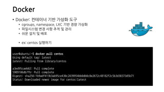 Docker
• Docker: 컨테이너 기반 가상화 도구
• cgroups, namespace, LXC 기반 경량 가상화
• 파일시스템 변경 사항 추적 및 관리
• 쉬운 설치 및 배포
• ex: centos 실행하기
user@ubuntu:~$ docker pull centos
Using default tag: latest
latest: Pulling from library/centos
a3ed95caeb02: Pull complete
5989106db7fb: Pull complete
Digest: sha256:1b9adf413b3ab95ce430c2039954bb0db0c8e2672c48182f2c5b3d30373d5b71
Status: Downloaded newer image for centos:latest
 