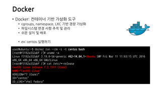 Docker
• Docker: 컨테이너 기반 가상화 도구
• cgroups, namespace, LXC 기반 경량 가상화
• 파일시스템 변경 사항 추적 및 관리
• 쉬운 설치 및 배포
• ex: centos 실행하기
user@ubuntu:~$ docker run --rm -i -t centos bash
[root@f3182a332abf /]# uname -a
Linux f3182a332abf 3.19.0-56-generic #62~14.04.1-Ubuntu SMP Fri Mar 11 11:03:15 UTC 2016
x86_64 x86_64 x86_64 GNU/Linux
[root@f3182a332abf /]# cat /etc/*-release
CentOS Linux release 7.2.1511 (Core)
NAME="CentOS Linux"
VERSION="7 (Core)"
ID="centos"
ID_LIKE="rhel fedora"
 