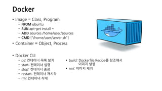 Docker
• Image = Class, Program
• FROM ubuntu
• RUN apt-get install ~
• ADD sources /home/user/sources
• CMD ["/home/user/server.sh"]
• Container = Object, Process
• Docker CLI
• ps: 컨테이너 목록 보기
• start: 컨테이너 실행
• stop: 컨테이너 종료
• restart: 컨테이너 재시작
• rm: 컨테이너 삭제
• build: Dockerfile Recipe를 참조해서
이미지 생성
• rmi: 이미지 제거
 