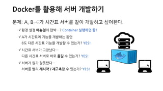 Docker를 활용해 서버 개발하기
문제: A, B, C가 시간표 서버를 같이 개발하고 싶어한다.
환경 설정 매뉴얼의 압박…? Container 실행하면 끝!
A가 시간표에 기능을 개발하는 동안
B도 다른 시간표 기능을 개발할 수 있는가? YES!
시간표 서버가 고장났다…
다른 시간표 서버로 바로 옮길 수 있는가? YES!
서버가 뭔가 잘못됐다…
서버를 빨리 재시작 / 재구축할 수 있는가? YES!
 