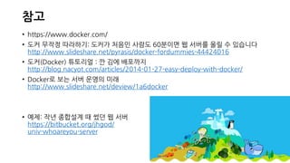 참고
• https://www.docker.com/
• 도커 무작정 따라하기: 도커가 처음인 사람도 60분이면 웹 서버를 올릴 수 있습니다
http://www.slideshare.net/pyrasis/docker-fordummies-44424016
• 도커(Docker) 튜토리얼 : 깐 김에 배포까지
http://blog.nacyot.com/articles/2014-01-27-easy-deploy-with-docker/
• Docker로 보는 서버 운영의 미래
http://www.slideshare.net/deview/1a6docker
• 예제: 작년 종합설계 때 썼던 웹 서버
https://bitbucket.org/jhgod/
univ-whoareyou-server
 