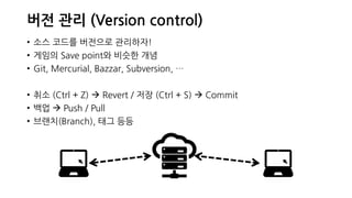 버전 관리 (Version control)
• 소스 코드를 버전으로 관리하자!
• 게임의 Save point와 비슷한 개념
• Git, Mercurial, Bazzar, Subversion, …
• 취소 (Ctrl + Z)  Revert / 저장 (Ctrl + S)  Commit
• 백업  Push / Pull
• 브랜치(Branch), 태그 등등
 