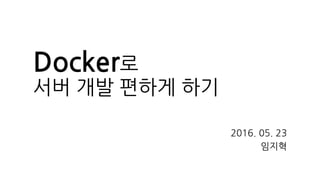 Docker로
서버 개발 편하게 하기
2016. 05. 23
임지혁
 