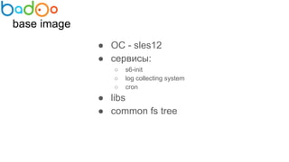 base image
● ОС - sles12
● сервисы:
○ s6-init
○ log collecting system
○ cron
● libs
● common fs tree
 