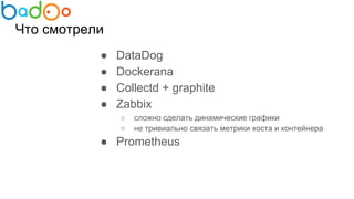 Что смотрели
● DataDog
● Dockerana
● Collectd + graphite
● Zabbix
○ сложно сделать динамические графики
○ не тривиально связать метрики хоста и контейнера
● Prometheus
 