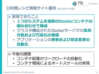 Copyright © 2016 TIS Inc. All rights reserved. 16
 実現できたこと
• １つのシステムを複数のDockerコンテナの
組み合わせで構成
• クラスタ構成されたDockerサーバでの負荷
分散および冗長化の確保
• アプリケーションの更新および設定変更の
自動化
 今後の課題
• コンテナ配置のワークロードの自動化
• コンテナ増減によるオートスケールの実現
②料理レシピ情報サイト運用（クックパット社)
 