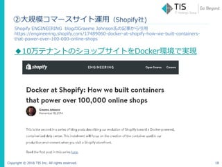 Copyright © 2016 TIS Inc. All rights reserved. 18
②大規模コマースサイト運用（Shopify社)
Shopify ENGINEERING blogのGraeme Johnson氏の記事から引用
https://engineering.shopify.com/17489060-docker-at-shopify-how-we-built-containers-
that-power-over-100-000-online-shops
◆10万テナントのショップサイトをDocker環境で実現
 