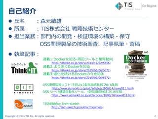Copyright © 2016 TIS Inc. All rights reserved.
自己紹介
2
 氏名 ：森元敏雄
 所属 ：TIS株式会社 戦略技術センター
 担当業務：部門内の開発・検証環境の構築・保守
OSS関連製品の技術調査、記事執筆・寄稿
 執筆記事：
連載1:Dockerを知る-周辺ツールと業界動向
(https://thinkit.co.jp/story/2014/12/02/5456)
連載2:より深くDockerを知る
(https://thinkit.co.jp/story/2015/03/06/5672)
連載3:進化を続けるDockerの今を知る
(https://thinkit.co.jp/story/2015/03/06/5672)
OSS運用監視ソフト 注目の10製品徹底比較 2016年版
(http://www.atmarkit.co.jp/ait/articles/1606/14/news011.html)
OSS サーバ構築自動化ツール、4製品徹底検証 2016年版
(https://www.atmarkit.co.jp/ait/articles/1606/14/news011.html)
TIS技術blog Tech-sketch
(http://tech-sketch.jp/author/morimoto)
 