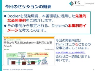 Copyright © 2016 TIS Inc. All rights reserved.
今回のセッションの概要
3
 Dockerを開発環境、本番環境に活用した先進的
な公開事例をご紹介します。
 その事例から想定される、Dockerの本番利用イ
メージを考えてみます。
今回の発表内容は
Think IT上の👈こちらの
記事を基にしています。
https://thinkit.co.jp/article/9701
合わせご一読頂けますと
幸いです。
 
