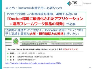 Copyright © 2016 TIS Inc. All rights reserved.
まとめ：Dockerの本番活用に必要なもの
Dockerを活用した本番環境を稼働、運用する為には
『Docker環境に最適化されたアプリケーション
＋運用フレームワーク製品の開発』が必要
31
企業間の連携だけではなく、Dockerの活用についての知
見も実績も豊富な大学・研究機関との連携も行いたい
http://www.iic.hokudai.ac.jp/kyodo_kenkyu/cloud-week-2016/
 