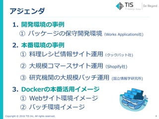 Copyright © 2016 TIS Inc. All rights reserved.
アジェンダ
1. 開発環境の事例
① パッケージの保守開発環境（Works Applications社)
2. 本番環境の事例
① 料理レシピ情報サイト運用（クックパット社)
② 大規模コマースサイト運用（Shopify社)
③ 研究機関の大規模バッチ運用 (国立情報学研究所)
3. Dockerの本番活用イメージ
① Webサイト環境イメージ
② バッチ環境イメージ
4
 