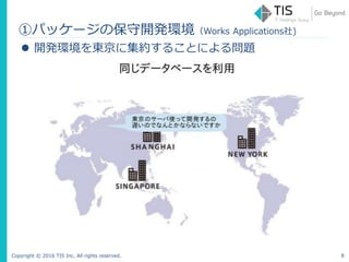 Copyright © 2016 TIS Inc. All rights reserved. 8
 開発環境を東京に集約することによる問題
①パッケージの保守開発環境（Works Applications社)
 