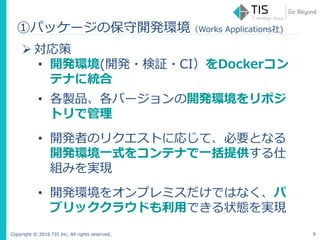 Copyright © 2016 TIS Inc. All rights reserved. 9
 対応策
• 開発環境(開発・検証・CI）をDockerコン
テナに統合
• 各製品、各バージョンの開発環境をリポジ
トリで管理
• 開発者のリクエストに応じて、必要となる
開発環境一式をコンテナで一括提供する仕
組みを実現
• 開発環境をオンプレミスだけではなく、パ
ブリッククラウドも利用できる状態を実現
①パッケージの保守開発環境（Works Applications社)
 