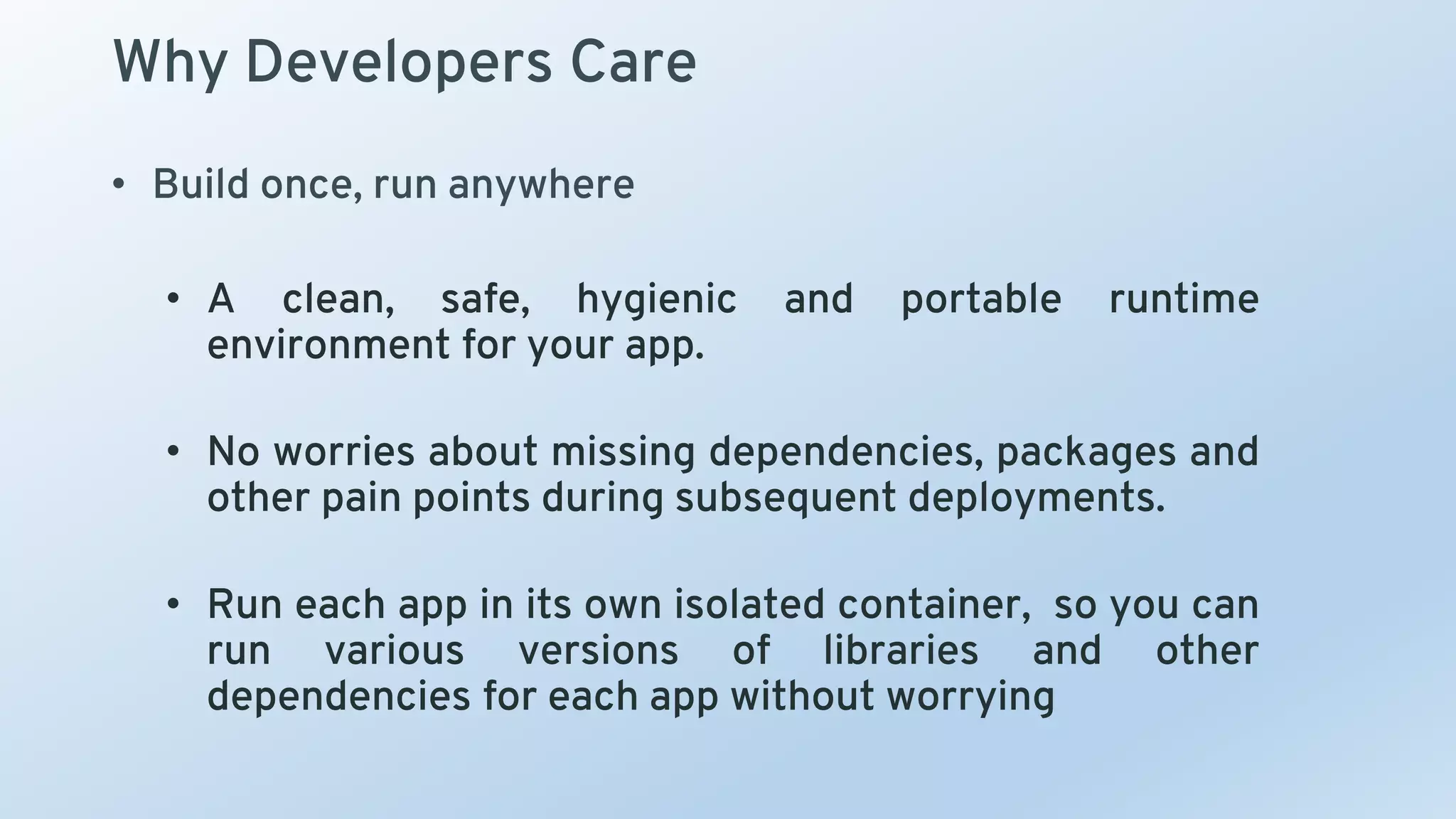 Why Developers Care
• Build once, run anywhere
• A clean, safe, hygienic and portable runtime
environment for your app.
• No worries about missing dependencies, packages and
other pain points during subsequent deployments.
• Run each app in its own isolated container, so you can
run various versions of libraries and other
dependencies for each app without worrying
 