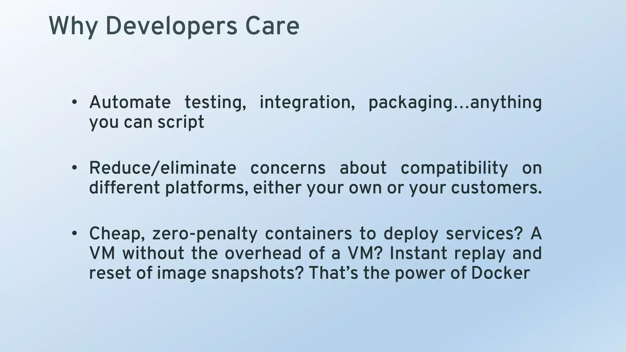 Why Developers Care
• Automate testing, integration, packaging…anything
you can script
• Reduce/eliminate concerns about compatibility on
different platforms, either your own or your customers.
• Cheap, zero-penalty containers to deploy services? A
VM without the overhead of a VM? Instant replay and
reset of image snapshots? That’s the power of Docker
 