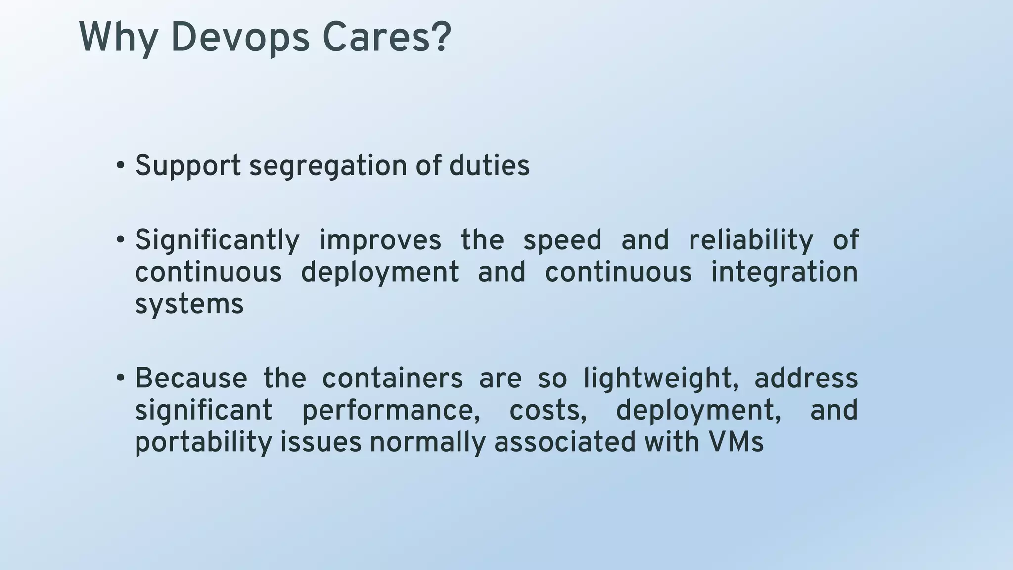 Why Devops Cares?
• Support segregation of duties
• Significantly improves the speed and reliability of
continuous deployment and continuous integration
systems
• Because the containers are so lightweight, address
significant performance, costs, deployment, and
portability issues normally associated with VMs
 