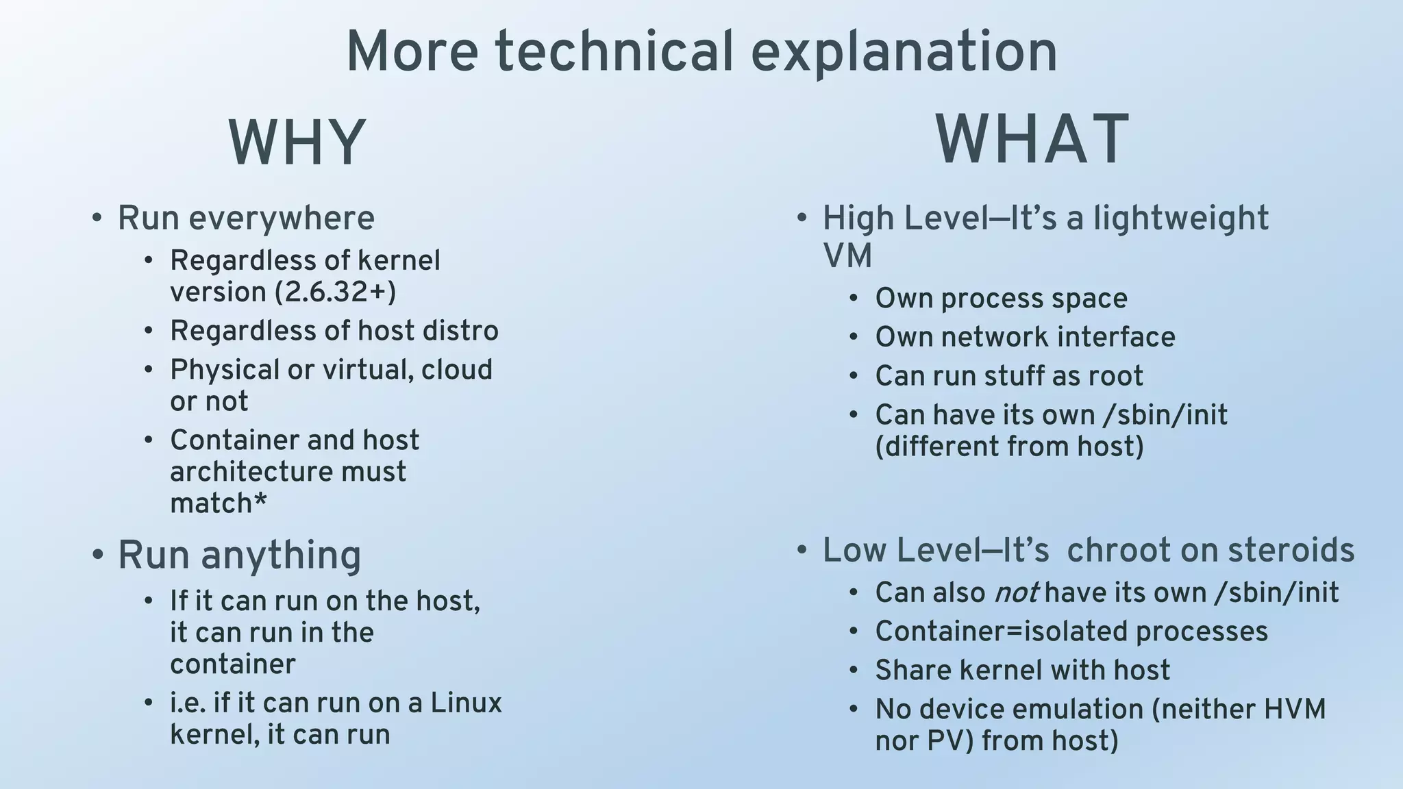 More technical explanation
• High Level—It’s a lightweight
VM
• Own process space
• Own network interface
• Can run stuff as root
• Can have its own /sbin/init
(different from host)
• Low Level—It’s chroot on steroids
• Can also not have its own /sbin/init
• Container=isolated processes
• Share kernel with host
• No device emulation (neither HVM
nor PV) from host)
• Run everywhere
• Regardless of kernel
version (2.6.32+)
• Regardless of host distro
• Physical or virtual, cloud
or not
• Container and host
architecture must
match*
• Run anything
• If it can run on the host,
it can run in the
container
• i.e. if it can run on a Linux
kernel, it can run
WHY WHAT
 
