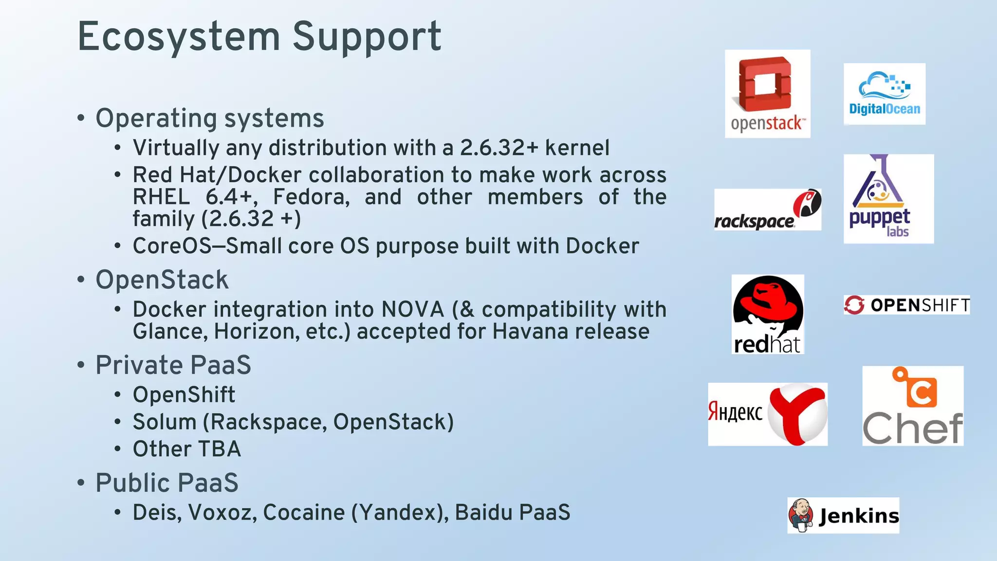 Ecosystem Support
• Operating systems
• Virtually any distribution with a 2.6.32+ kernel
• Red Hat/Docker collaboration to make work across
RHEL 6.4+, Fedora, and other members of the
family (2.6.32 +)
• CoreOS—Small core OS purpose built with Docker
• OpenStack
• Docker integration into NOVA (& compatibility with
Glance, Horizon, etc.) accepted for Havana release
• Private PaaS
• OpenShift
• Solum (Rackspace, OpenStack)
• Other TBA
• Public PaaS
• Deis, Voxoz, Cocaine (Yandex), Baidu PaaS
 